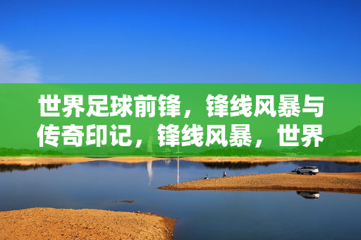 世界足球前锋，锋线风暴与传奇印记，锋线风暴，世界足球前锋的传奇印记