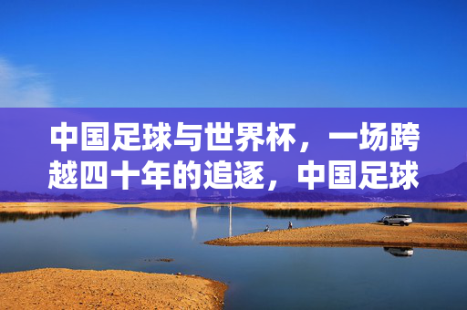 中国足球与世界杯,一场跨越四十年的追逐,中国足球世界杯四十载逐梦