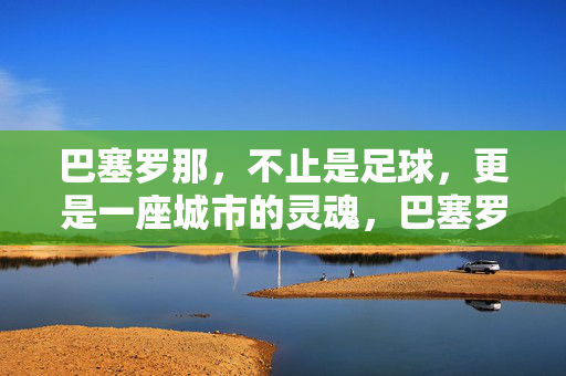 巴塞罗那，不止是足球，更是一座城市的灵魂，巴塞罗那，不止足球，更是城市灵魂