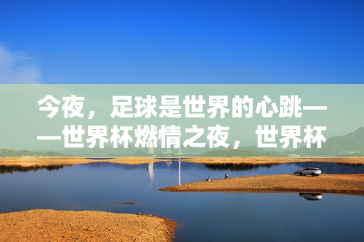 今夜，足球是世界的心跳——世界杯燃情之夜，世界杯燃情之夜，足球，世界的脉动