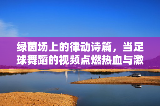 绿茵场上的律动诗篇，当足球舞蹈的视频点燃热血与激情，绿茵律动诗篇，足球舞蹈点燃热血