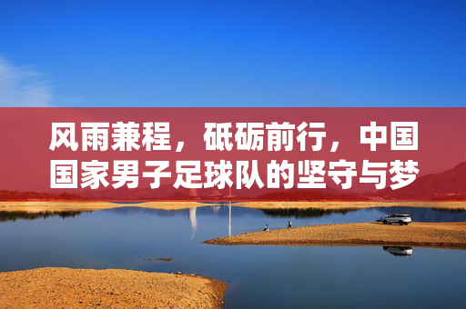 风雨兼程，砥砺前行，中国国家男子足球队的坚守与梦想，风雨兼程砥砺前行，中国男足的坚守与梦想