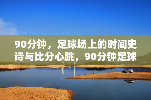 90分钟，足球场上的时间史诗与比分心跳，90分钟足球史诗，赛场的心跳