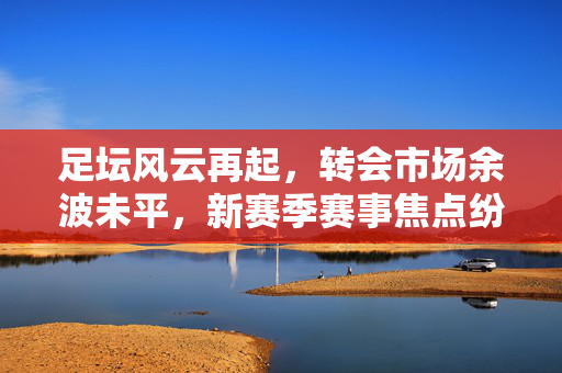 足坛风云再起，转会市场余波未平，新赛季赛事焦点纷呈，足坛转会余波未平 新赛季赛事焦点纷呈
