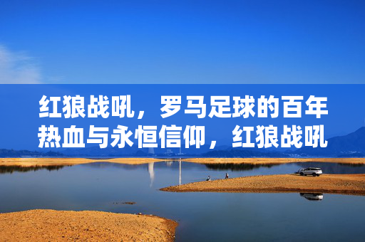 红狼战吼，罗马足球的百年热血与永恒信仰，红狼战吼，罗马足球的百年热血与永恒信仰