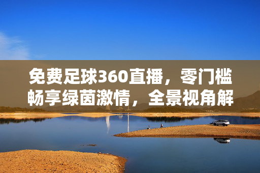 免费足球360直播，零门槛畅享绿茵激情，全景视角解锁沉浸式看球体验，免费360全景直播，零门槛沉浸式畅享绿茵激情