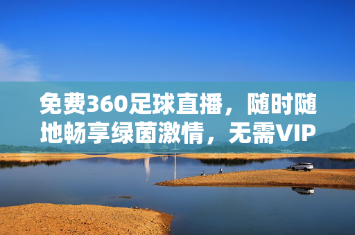 免费360足球直播，随时随地畅享绿茵激情，无需VIP也能看精彩赛事！免费360足球直播，随时随地畅享绿茵激情，无需VIP看精彩赛事！