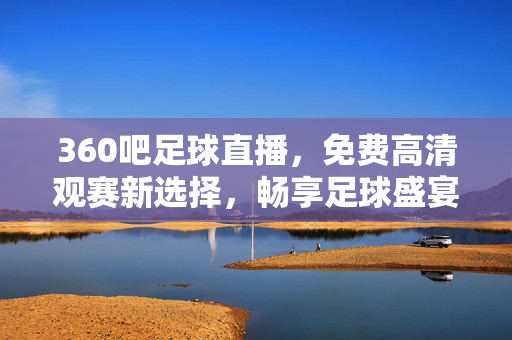 360吧足球直播，免费高清观赛新选择，畅享足球盛宴的便捷之选，360吧足球直播，免费高清观赛便捷新选择