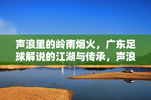 声浪里的岭南烟火，广东足球解说的江湖与传承，声浪里的岭南烟火，广东足球解说的江湖与传承