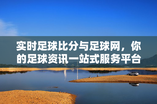 实时足球比分与足球网，你的足球资讯一站式服务平台