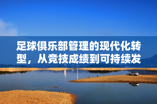 足球俱乐部管理的现代化转型，从竞技成绩到可持续发展的多维构建，足球俱乐部现代化转型，从竞技成绩到可持续发展的多维构建