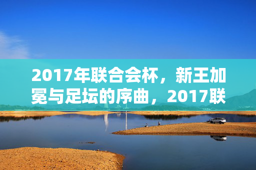 2017年联合会杯，新王加冕与足坛的序曲，2017联合会杯，新王加冕与足坛序章