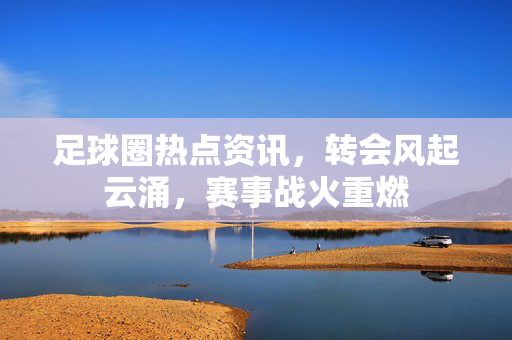 足球圈热点资讯，转会风起云涌，赛事战火重燃