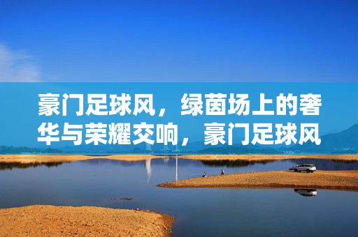 豪门足球风，绿茵场上的奢华与荣耀交响，豪门足球风，绿茵奢华与荣耀交响