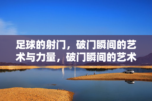 足球的射门，破门瞬间的艺术与力量，破门瞬间的艺术与力量
