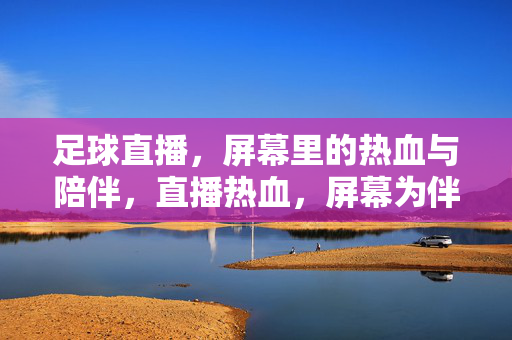 足球直播，屏幕里的热血与陪伴，直播热血，屏幕为伴