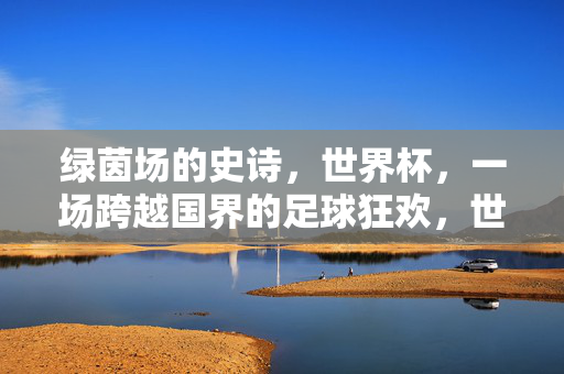 绿茵场的史诗，世界杯，一场跨越国界的足球狂欢，世界杯，绿茵史诗与全球狂欢