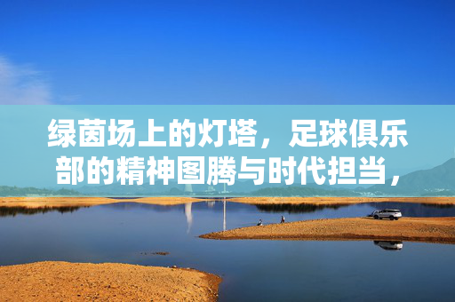 绿茵场上的灯塔，足球俱乐部的精神图腾与时代担当，绿茵灯塔，足球俱乐部的精神图腾与时代担当