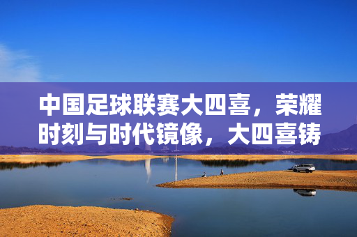 中国足球联赛大四喜，荣耀时刻与时代镜像，大四喜铸就荣耀，中国足球联赛的时代镜像