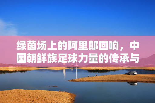 绿茵场上的阿里郎回响，中国朝鲜族足球力量的传承与绽放，绿茵阿里郎回响，中国朝鲜族足球力量的传承与绽放