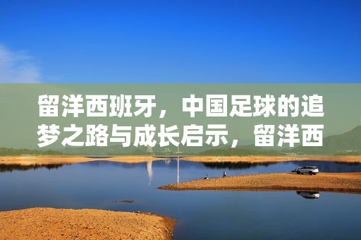 留洋西班牙，中国足球的追梦之路与成长启示，留洋西班牙，中国足球追梦与成长启示