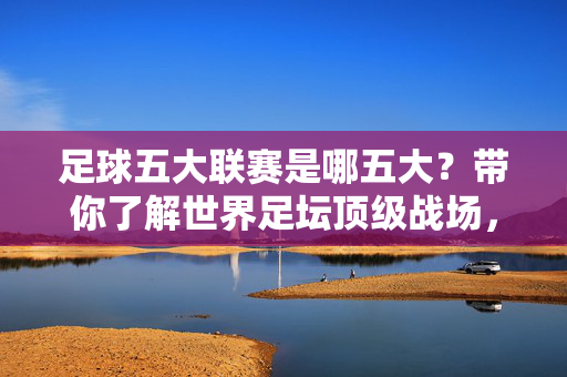 足球五大联赛是哪五大？带你了解世界足坛顶级战场，足球五大联赛，世界足坛顶级战场