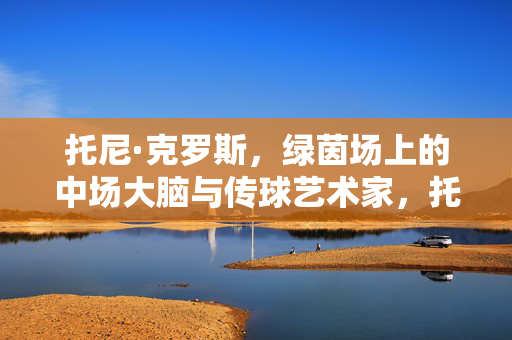 托尼·克罗斯，绿茵场上的中场大脑与传球艺术家，托尼·克罗斯，绿茵场中场大脑与传球艺术家