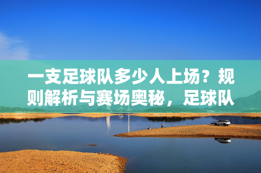 一支足球队多少人上场？规则解析与赛场奥秘，足球队上场人数规则解析与赛场奥秘