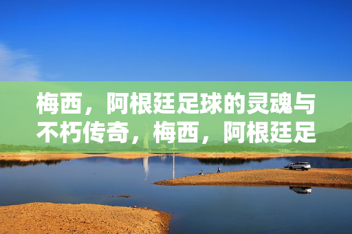 梅西，阿根廷足球的灵魂与不朽传奇，梅西，阿根廷足球之魂与不朽传奇