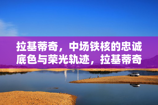拉基蒂奇，中场铁核的忠诚底色与荣光轨迹，拉基蒂奇，中场铁核的忠诚底色与荣光轨迹