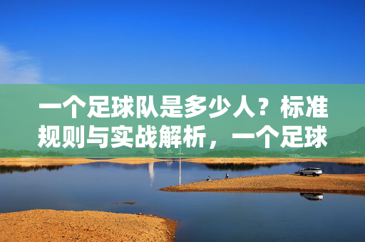 一个足球队是多少人？标准规则与实战解析，一个足球队多少人？标准规则与实战解析