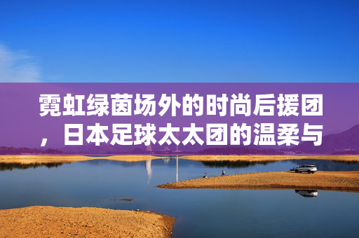 霓虹绿茵场外的时尚后援团，日本足球太太团的温柔与力量