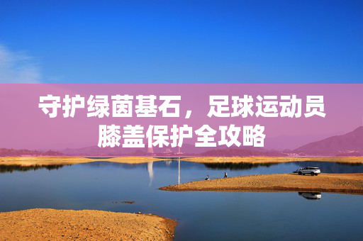 守护绿茵基石，足球运动员膝盖保护全攻略