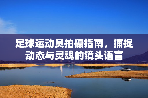 足球运动员拍摄指南，捕捉动态与灵魂的镜头语言