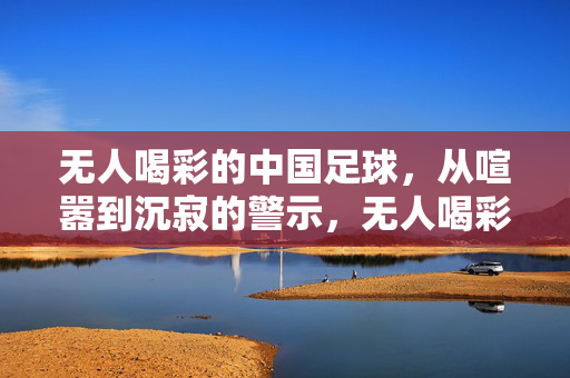 无人喝彩的中国足球，从喧嚣到沉寂的警示，无人喝彩的中国足球，喧嚣到沉寂的警示