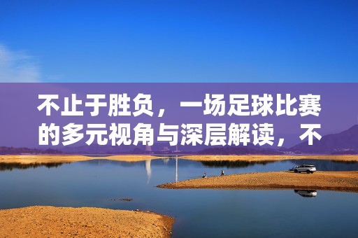不止于胜负，一场足球比赛的多元视角与深层解读，不止胜负，足球比赛的多元视角与深层解读