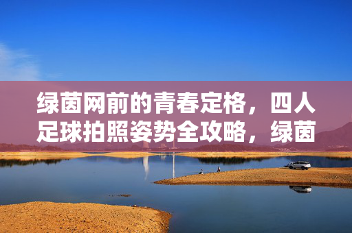 绿茵网前的青春定格，四人足球拍照姿势全攻略，绿茵网前四人足球拍照，青春定格姿势全攻略