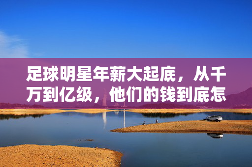 足球明星年薪大起底，从千万到亿级，他们的钱到底怎么挣的？足球明星年薪大起底，千万到亿级，钱到底怎么挣的？