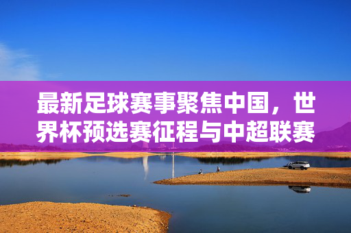 最新足球赛事聚焦中国，世界杯预选赛征程与中超联赛新篇，中国足球双线征程，世界杯预选赛与中超新篇