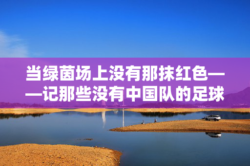 当绿茵场上没有那抹红色——记那些没有中国队的足球比赛，红色缺席，没有中国队的绿茵场