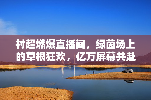 村超燃爆直播间，绿茵场上的草根狂欢，亿万屏幕共赴乡土足球盛宴，村超燃爆，亿万屏幕共赴乡土足球狂欢
