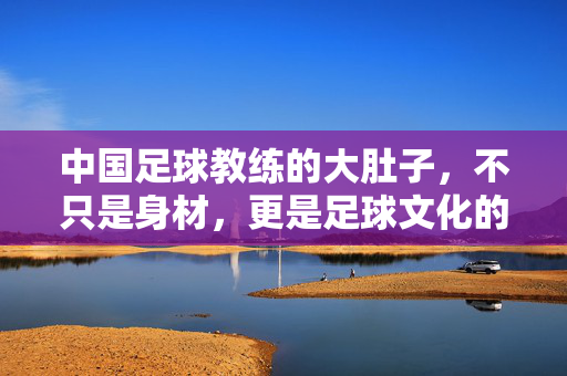 中国足球教练的大肚子，不只是身材，更是足球文化的一面镜子