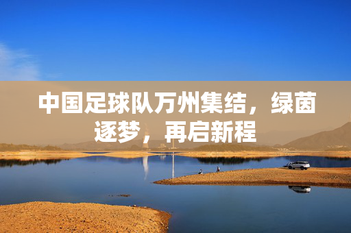中国足球队万州集结，绿茵逐梦，再启新程