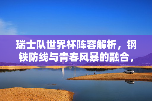 瑞士队世界杯阵容解析，钢铁防线与青春风暴的融合，瑞士世界杯阵容，钢铁防线与青春风暴的融合