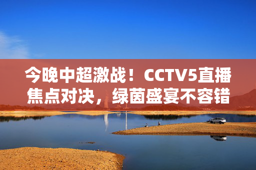 今晚中超激战！CCTV5直播焦点对决，绿茵盛宴不容错过，今晚CCTV5直播中超焦点对决，绿茵盛宴激战来袭
