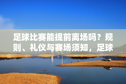 足球比赛能提前离场吗？规则、礼仪与赛场须知，足球比赛提前离场，规则、礼仪与赛场须知