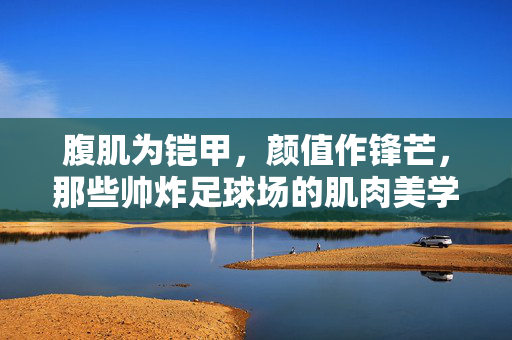 腹肌为铠甲，颜值作锋芒，那些帅炸足球场的肌肉美学，帅炸足球场的肌肉美学，腹肌铠甲，颜值锋芒