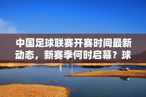 中国足球联赛开赛时间最新动态，新赛季何时启幕？球迷速看，中国足球联赛新赛季开赛时间最新动态！球迷速看