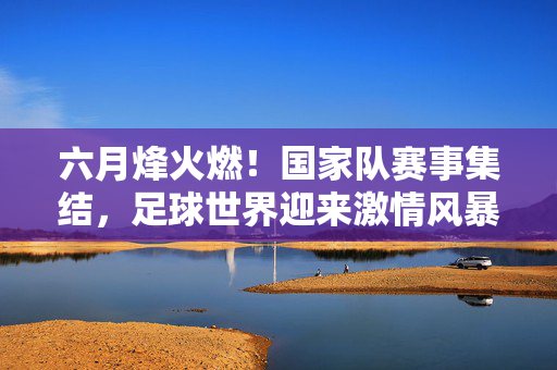 六月烽火燃！国家队赛事集结，足球世界迎来激情风暴，六月烽火燃！国家队赛事集结，足球激情风暴