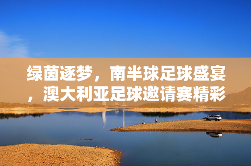 绿茵逐梦，南半球足球盛宴，澳大利亚足球邀请赛精彩启幕，南半球足球盛宴，澳大利亚足球邀请赛精彩启幕